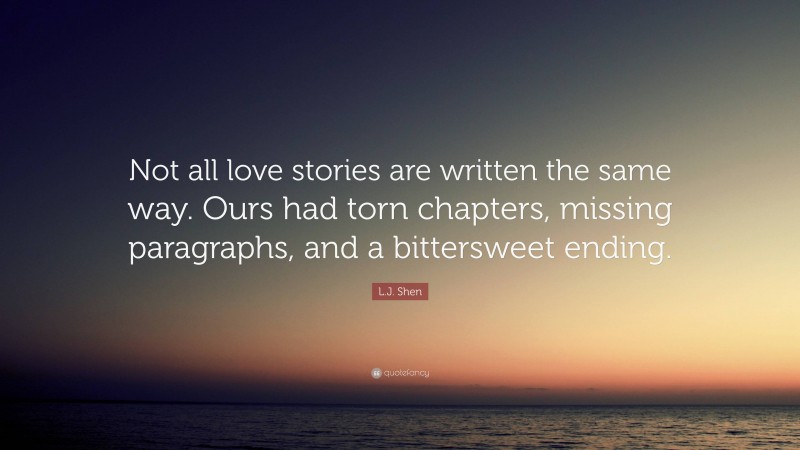 L.J. Shen Quote: “Not all love stories are written the same way. Ours had torn chapters, missing paragraphs, and a bittersweet ending.”