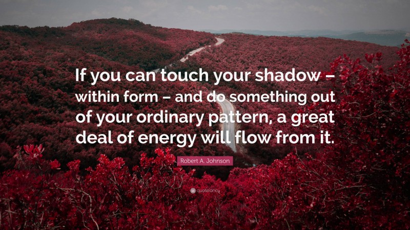 Robert A. Johnson Quote: “If you can touch your shadow – within form – and do something out of your ordinary pattern, a great deal of energy will flow from it.”