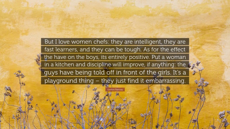 Gordon Ramsay Quote: “But I love women chefs: they are intelligent, they are fast learners, and they can be tough. As for the effect the have on the boys, its entirely positive. Put a woman in a kitchen and discipline will improve, if anything: the guys have being told off in front of the girls. It’s a playground thing – they just find it embarrassing.”