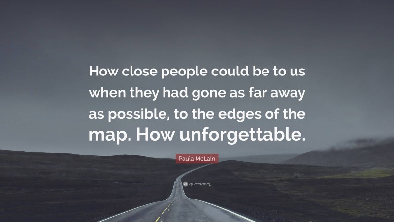 Paula McLain Quote: “How close people could be to us when they had gone as far away as possible, to the edges of the map. How unforgettable.”