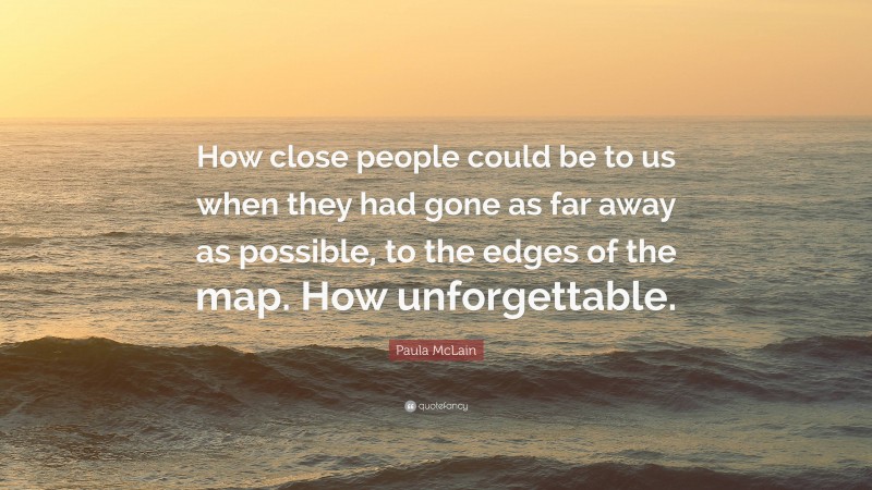 Paula McLain Quote: “How close people could be to us when they had gone as far away as possible, to the edges of the map. How unforgettable.”