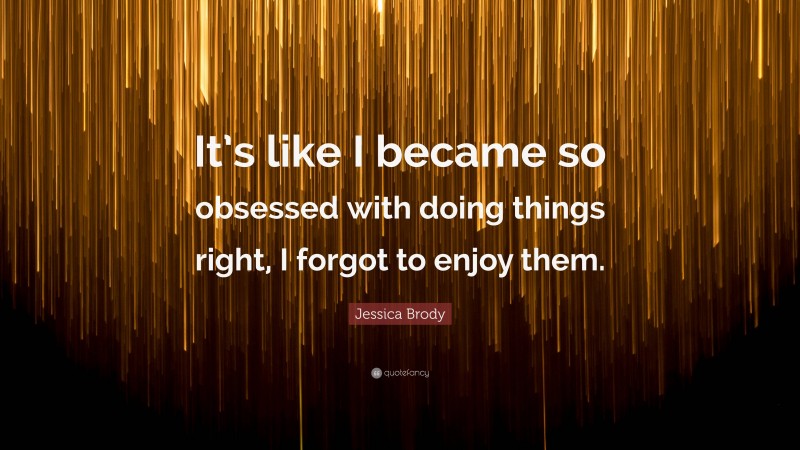 Jessica Brody Quote: “It’s like I became so obsessed with doing things right, I forgot to enjoy them.”