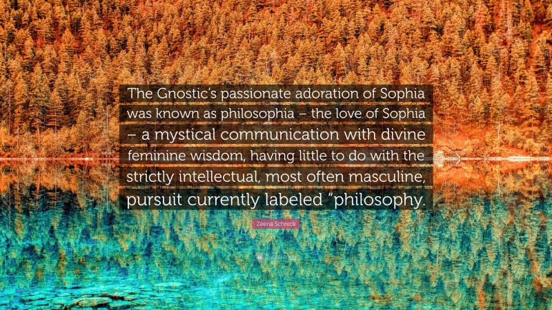 Zeena Schreck Quote: “The Gnostic’s passionate adoration of Sophia was known as philosophia – the love of Sophia – a mystical communication with divine feminine wisdom, having little to do with the strictly intellectual, most often masculine, pursuit currently labeled “philosophy.”