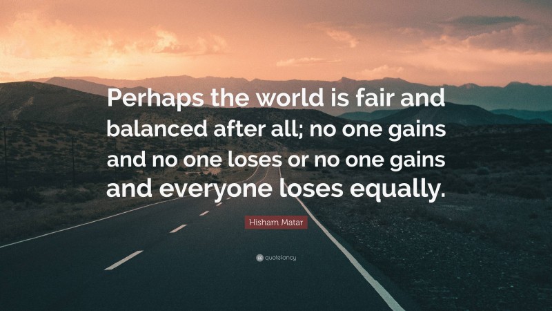 Hisham Matar Quote: “Perhaps the world is fair and balanced after all; no one gains and no one loses or no one gains and everyone loses equally.”