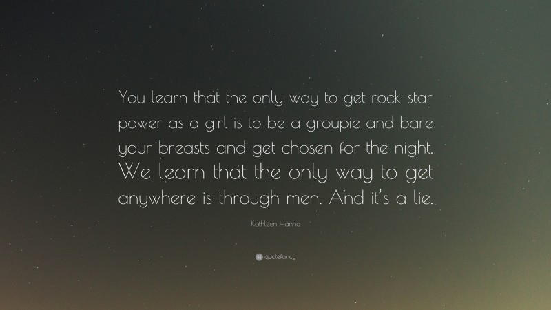 Kathleen Hanna Quote: “You learn that the only way to get rock-star power as a girl is to be a groupie and bare your breasts and get chosen for the night. We learn that the only way to get anywhere is through men. And it’s a lie.”