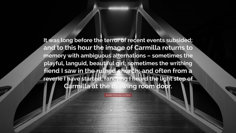 Joseph Sheridan Le Fanu Quote: “It was long before the terror of recent events subsided; and to this hour the image of Carmilla returns to memory with ambiguous alternations – sometimes the playful, languid, beautiful girl; sometimes the writhing fiend I saw in the ruined church; and often from a reverie I have started, fancying I heard the light step of Carmilla at the drawing room door.”