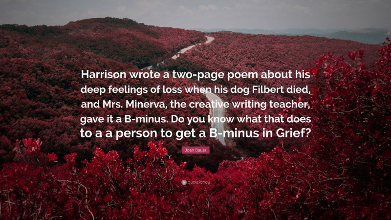 Joan Bauer Quote: “Harrison wrote a two-page poem about his deep feelings of loss when his dog Filbert died, and Mrs. Minerva, the creative writing teacher, gave it a B-minus. Do you know what that does to a a person to get a B-minus in Grief?”