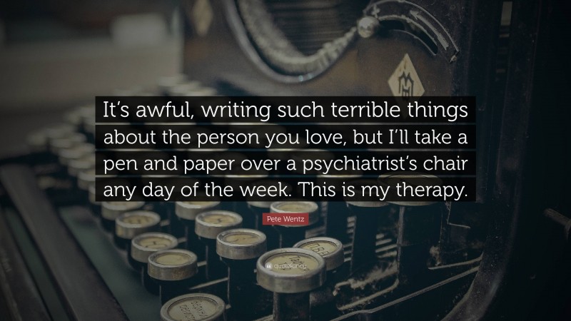 Pete Wentz Quote: “It’s awful, writing such terrible things about the person you love, but I’ll take a pen and paper over a psychiatrist’s chair any day of the week. This is my therapy.”