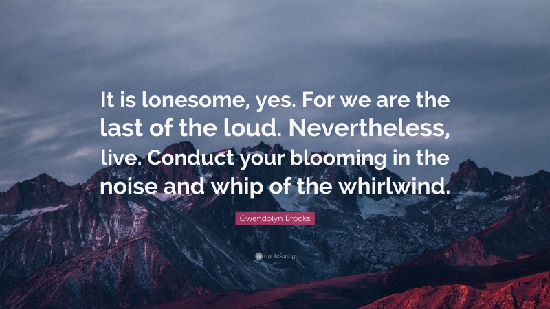 Gwendolyn Brooks Quote: “It is lonesome, yes. For we are the last of the loud. Nevertheless, live. Conduct your blooming in the noise and whip of the whirlwind.”