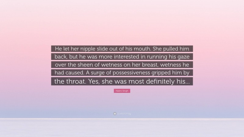 Nalini Singh Quote: “He let her nipple slide out of his mouth. She pulled him back, but he was more interested in running his gaze over the sheen of wetness on her breast, wetness he had caused. A surge of possessiveness gripped him by the throat. Yes, she was most definitely his...”