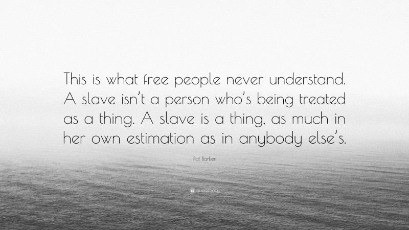 Pat Barker Quote: “This is what free people never understand. A slave isn’t a person who’s being treated as a thing. A slave is a thing, as much in her own estimation as in anybody else’s.”