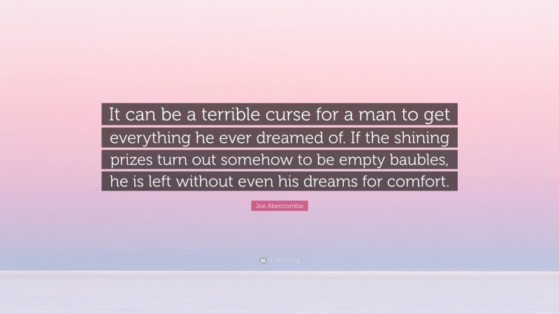 Joe Abercrombie Quote: “It can be a terrible curse for a man to get everything he ever dreamed of. If the shining prizes turn out somehow to be empty baubles, he is left without even his dreams for comfort.”