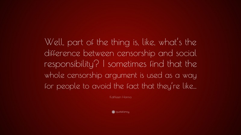 Kathleen Hanna Quote: “Well, part of the thing is, like, what’s the difference between censorship and social responsibility? I sometimes find that the whole censorship argument is used as a way for people to avoid the fact that they’re like...”