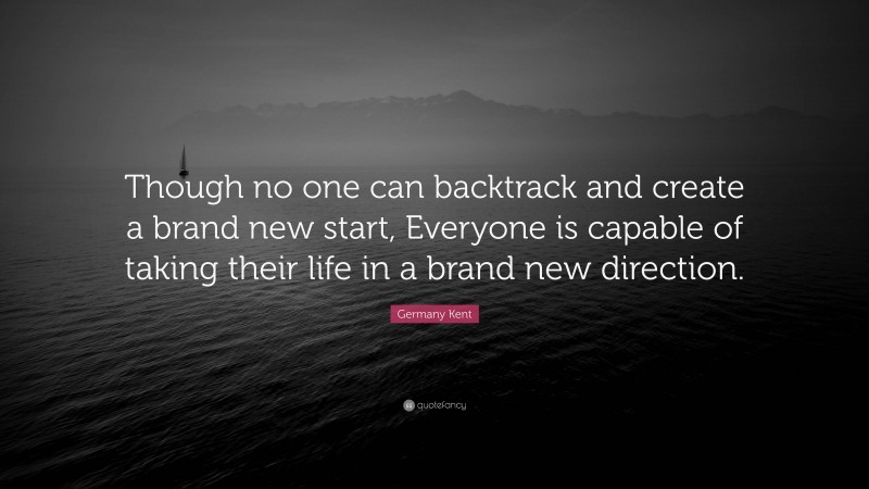 Germany Kent Quote: “Though no one can backtrack and create a brand new start, Everyone is capable of taking their life in a brand new direction.”