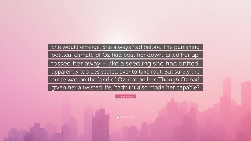 Gregory Maguire Quote: “She would emerge. She always had before. The punishing political climate of Oz had beat her down, dried her up, tossed her away – like a seedling she had drifted, apparently too desiccated ever to take root. But surely the curse was on the land of Oz, not on her. Though Oz had given her a twisted life, hadn’t it also made her capable?”