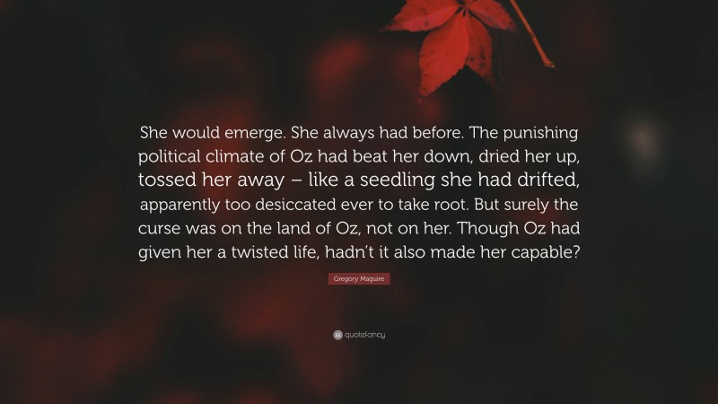 Gregory Maguire Quote: “She would emerge. She always had before. The punishing political climate of Oz had beat her down, dried her up, tossed her away – like a seedling she had drifted, apparently too desiccated ever to take root. But surely the curse was on the land of Oz, not on her. Though Oz had given her a twisted life, hadn’t it also made her capable?”