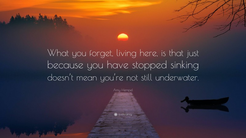 Amy Hempel Quote: “What you forget, living here, is that just because you have stopped sinking doesn’t mean you’re not still underwater.”