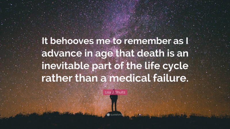 Lisa J. Shultz Quote: “It behooves me to remember as I advance in age that death is an inevitable part of the life cycle rather than a medical failure.”