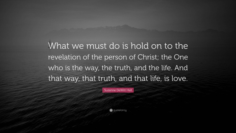 Suzanne DeWitt Hall Quote: “What we must do is hold on to the revelation of the person of Christ; the One who is the way, the truth, and the life. And that way, that truth, and that life, is love.”