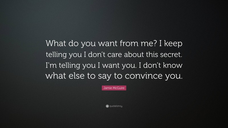 Jamie McGuire Quote: “What do you want from me? I keep telling you I don’t care about this secret. I’m telling you I want you. I don’t know what else to say to convince you.”