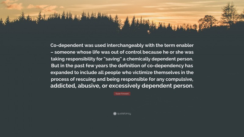 Susan Forward Quote: “Co-dependent was used interchangeably with the term enabler – someone whose life was out of control because he or she was taking responsibility for “saving” a chemically dependent person. But in the past few years the definition of co-dependency has expanded to include all people who victimize themselves in the process of rescuing and being responsible for any compulsive, addicted, abusive, or excessively dependent person.”