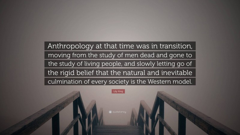 Lily King Quote: “Anthropology at that time was in transition, moving from the study of men dead and gone to the study of living people, and slowly letting go of the rigid belief that the natural and inevitable culmination of every society is the Western model.”