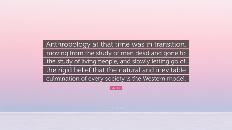 Lily King Quote: “Anthropology at that time was in transition, moving from the study of men dead and gone to the study of living people, and slowly letting go of the rigid belief that the natural and inevitable culmination of every society is the Western model.”