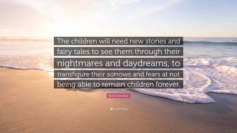 Keith Donohue Quote: “The children will need new stories and fairy tales to see them through their nightmares and daydreams, to transfigure their sorrows and fears at not being able to remain children forever.”