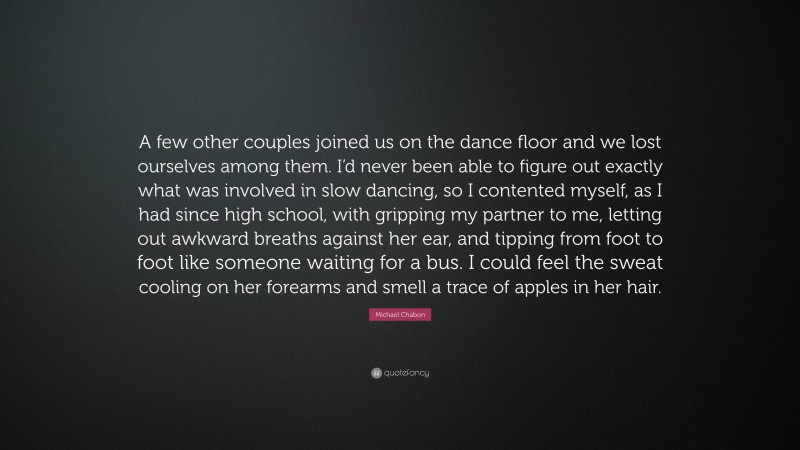 Michael Chabon Quote: “A few other couples joined us on the dance floor and we lost ourselves among them. I’d never been able to figure out exactly what was involved in slow dancing, so I contented myself, as I had since high school, with gripping my partner to me, letting out awkward breaths against her ear, and tipping from foot to foot like someone waiting for a bus. I could feel the sweat cooling on her forearms and smell a trace of apples in her hair.”