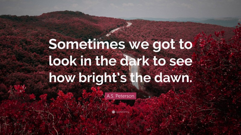 A.S. Peterson Quote: “Sometimes we got to look in the dark to see how bright’s the dawn.”