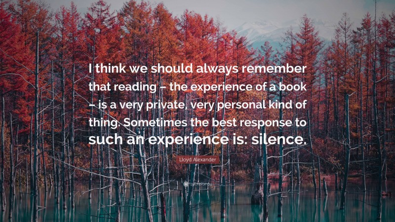 Lloyd Alexander Quote: “I think we should always remember that reading – the experience of a book – is a very private, very personal kind of thing. Sometimes the best response to such an experience is: silence.”