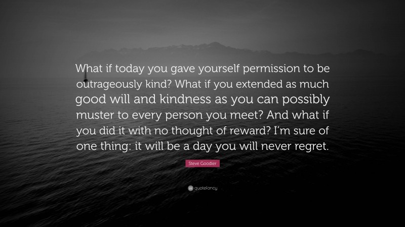 Steve Goodier Quote: “What if today you gave yourself permission to be outrageously kind? What if you extended as much good will and kindness as you can possibly muster to every person you meet? And what if you did it with no thought of reward? I’m sure of one thing: it will be a day you will never regret.”