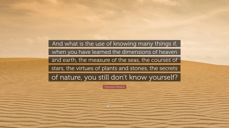 Francesco Petrarca Quote: “And what is the use of knowing many things if, when you have learned the dimensions of heaven and earth, the measure of the seas, the courses of stars, the virtues of plants and stones, the secrets of nature, you still don’t know yourself?”