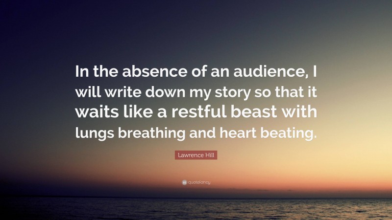 Lawrence Hill Quote: “In the absence of an audience, I will write down my story so that it waits like a restful beast with lungs breathing and heart beating.”