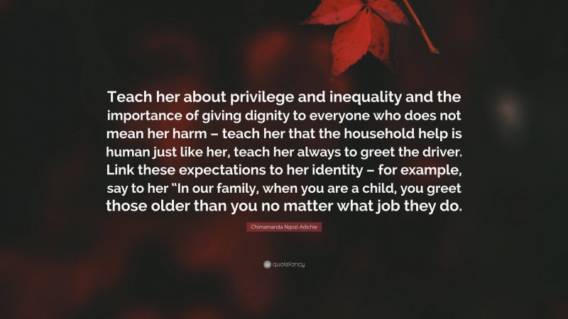 Chimamanda Ngozi Adichie Quote: “Teach her about privilege and inequality and the importance of giving dignity to everyone who does not mean her harm – teach her that the household help is human just like her, teach her always to greet the driver. Link these expectations to her identity – for example, say to her “In our family, when you are a child, you greet those older than you no matter what job they do.”