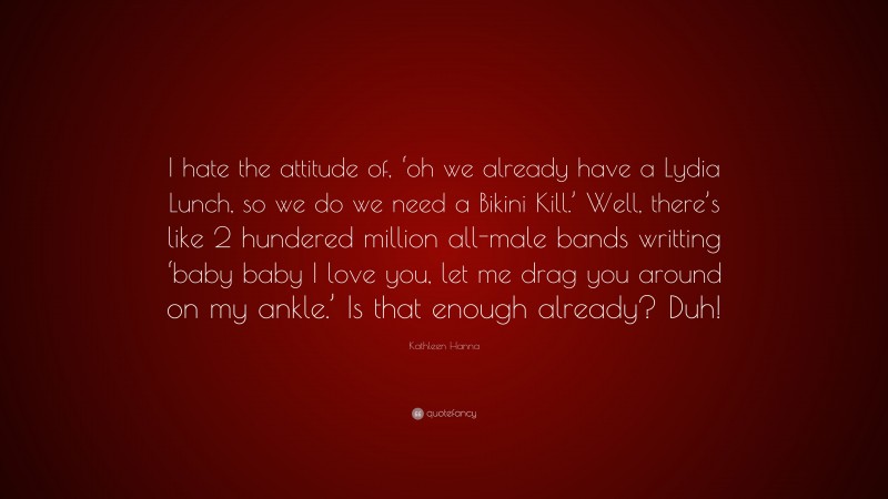 Kathleen Hanna Quote: “I hate the attitude of, ‘oh we already have a Lydia Lunch, so we do we need a Bikini Kill.’ Well, there’s like 2 hundered million all-male bands writting ‘baby baby I love you, let me drag you around on my ankle.’ Is that enough already? Duh!”