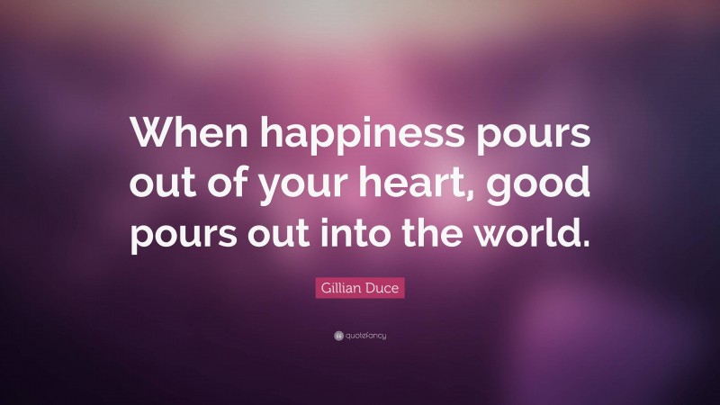 Gillian Duce Quote: “When happiness pours out of your heart, good pours out into the world.”
