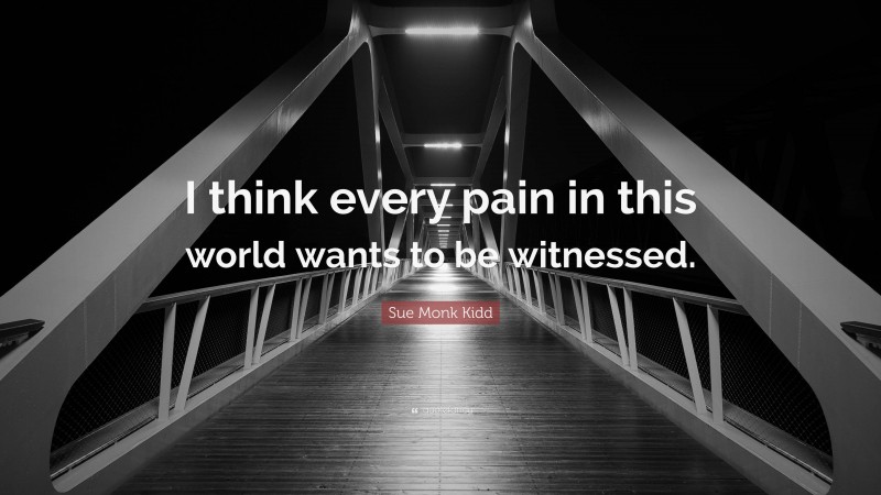 Sue Monk Kidd Quote: “I think every pain in this world wants to be witnessed.”