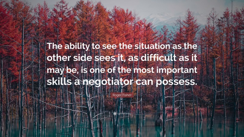 Roger Fisher Quote: “The ability to see the situation as the other side sees it, as difficult as it may be, is one of the most important skills a negotiator can possess.”