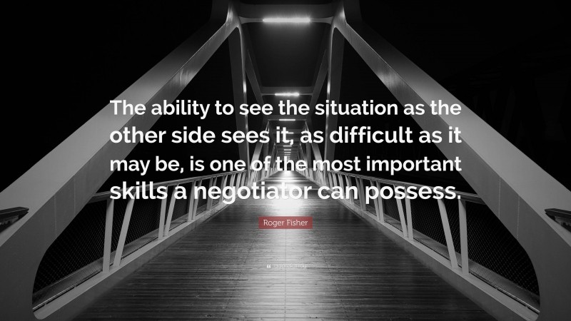 Roger Fisher Quote: “The ability to see the situation as the other side sees it, as difficult as it may be, is one of the most important skills a negotiator can possess.”