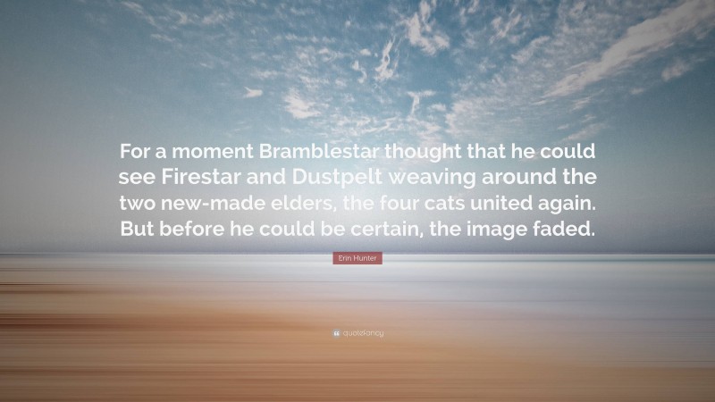 Erin Hunter Quote: “For a moment Bramblestar thought that he could see Firestar and Dustpelt weaving around the two new-made elders, the four cats united again. But before he could be certain, the image faded.”