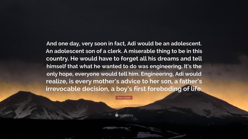 Manu Joseph Quote: “And one day, very soon in fact, Adi would be an adolescent. An adolescent son of a clerk. A miserable thing to be in this country. He would have to forget all his dreams and tell himself that what he wanted to do was engineering. It’s the only hope, everyone would tell him. Engineering, Adi would realize, is every mother’s advice to her son, a father’s irrevocable decision, a boy’s first foreboding of life.”