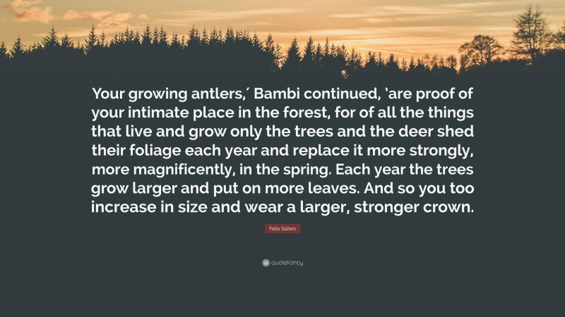 Felix Salten Quote: “Your growing antlers,′ Bambi continued, ’are proof of your intimate place in the forest, for of all the things that live and grow only the trees and the deer shed their foliage each year and replace it more strongly, more magnificently, in the spring. Each year the trees grow larger and put on more leaves. And so you too increase in size and wear a larger, stronger crown.”