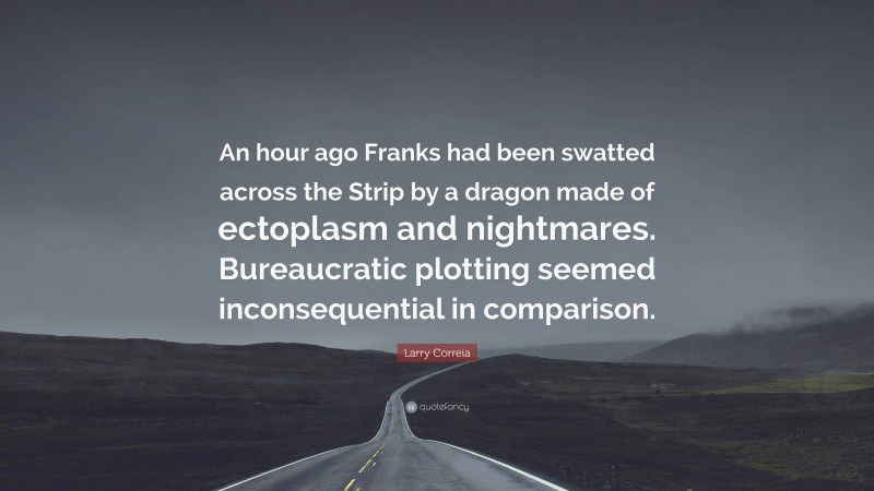 Larry Correia Quote: “An hour ago Franks had been swatted across the Strip by a dragon made of ectoplasm and nightmares. Bureaucratic plotting seemed inconsequential in comparison.”