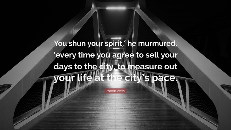 Martin Amis Quote: “You shun your spirit,′ he murmured, ’every time you agree to sell your days to the city, to measure out your life at the city’s pace.”