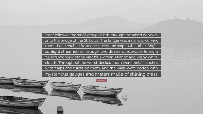 Alan Gratz Quote: “Josef followed the small group of kids through the raised doorway onto the bridge of the St. Louis. The bridge was a narrow, curving room that stretched from one side of the ship to the other. Bright sunlight streamed in through two dozen windows, offering a panoramic view of the vast blue-green Atlantic and wispy white clouds. Throughout the wood-decked room were metal benches with maps and rulers on them, and the walls were dotted with mysterious gauges and meters made of shining brass.”