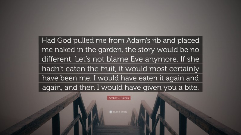 Amber C. Haines Quote: “Had God pulled me from Adam’s rib and placed me naked in the garden, the story would be no different. Let’s not blame Eve anymore. If she hadn’t eaten the fruit, it would most certainly have been me. I would have eaten it again and again, and then I would have given you a bite.”