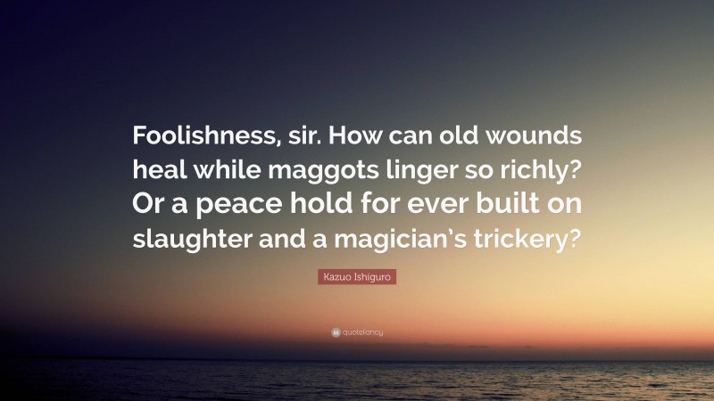 Kazuo Ishiguro Quote: “Foolishness, sir. How can old wounds heal while maggots linger so richly? Or a peace hold for ever built on slaughter and a magician’s trickery?”