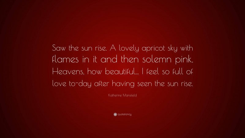 Katherine Mansfield Quote: “Saw the sun rise. A lovely apricot sky with flames in it and then solemn pink. Heavens, how beautiful... I feel so full of love to-day after having seen the sun rise.”