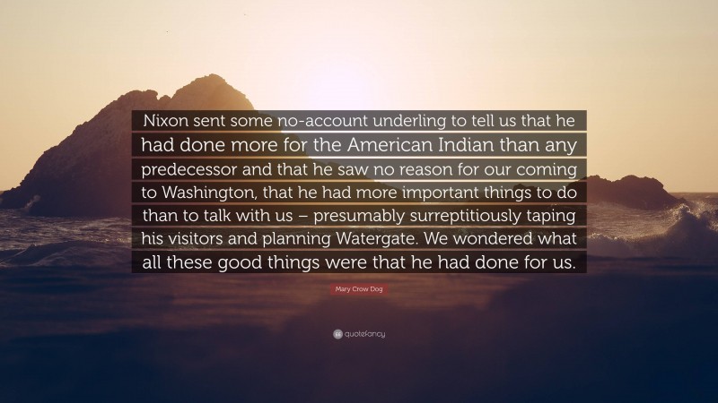 Mary Crow Dog Quote: “Nixon sent some no-account underling to tell us that he had done more for the American Indian than any predecessor and that he saw no reason for our coming to Washington, that he had more important things to do than to talk with us – presumably surreptitiously taping his visitors and planning Watergate. We wondered what all these good things were that he had done for us.”